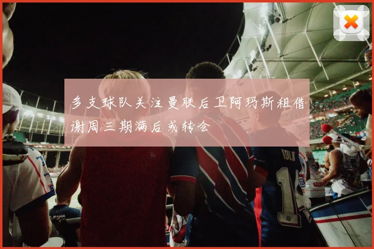 多支球队关注曼联后卫阿玛斯租借谢周三期满后或转会