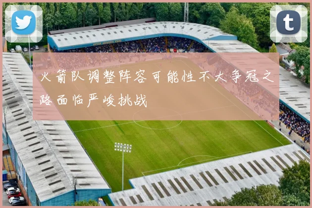 火箭队调整阵容可能性不大争冠之路面临严峻挑战