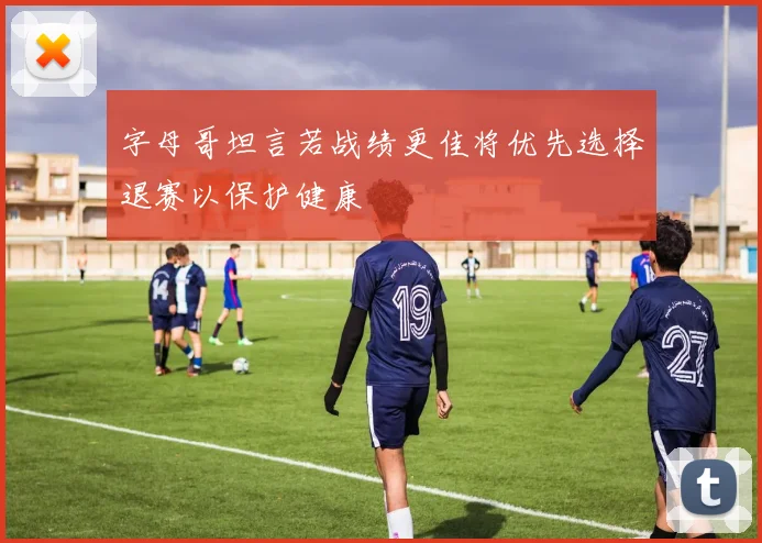 字母哥坦言若战绩更佳将优先选择退赛以保护健康