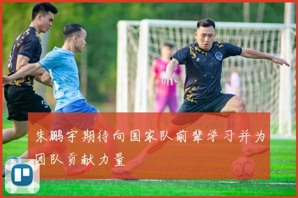 朱鹏宇期待向国家队前辈学习并为团队贡献力量