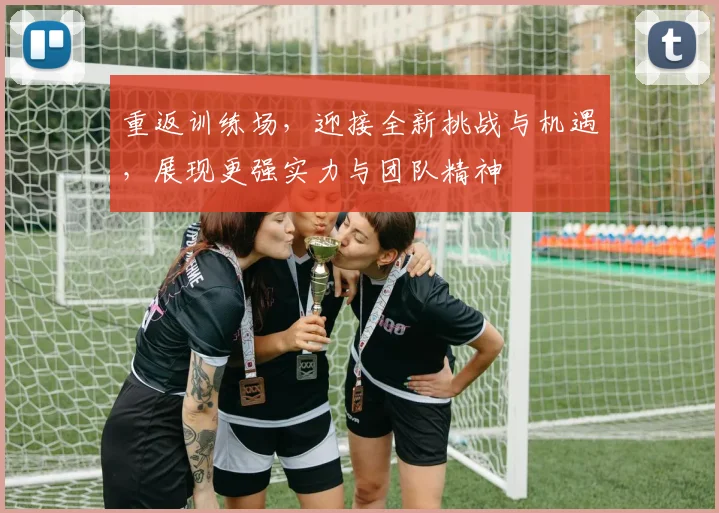 重返训练场，迎接全新挑战与机遇，展现更强实力与团队精神