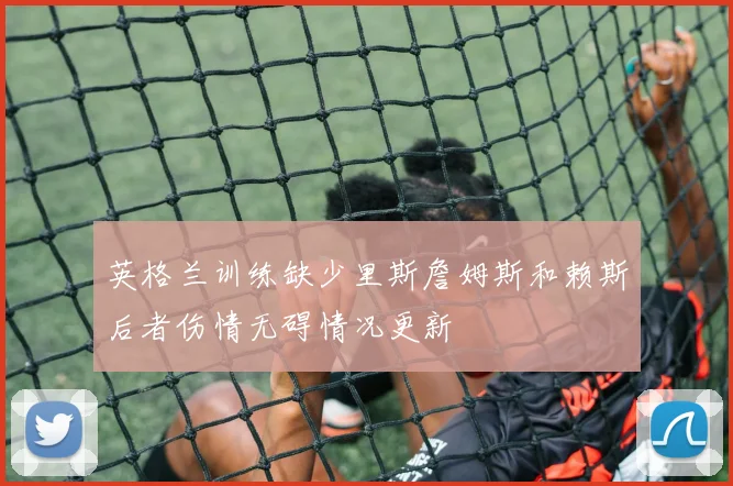 英格兰训练缺少里斯詹姆斯和赖斯后者伤情无碍情况更新