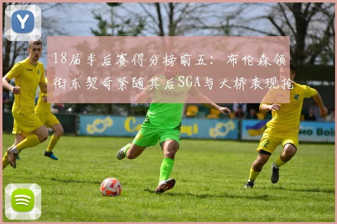 18届季后赛得分榜前五：布伦森领衔东契奇紧随其后SGA与大桥表现抢眼