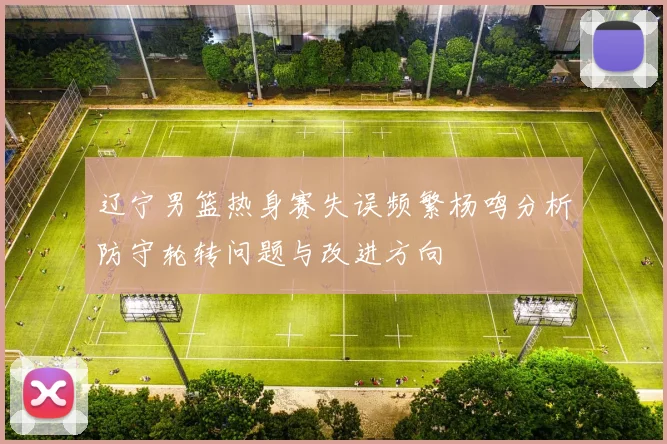 辽宁男篮热身赛失误频繁杨鸣分析防守轮转问题与改进方向