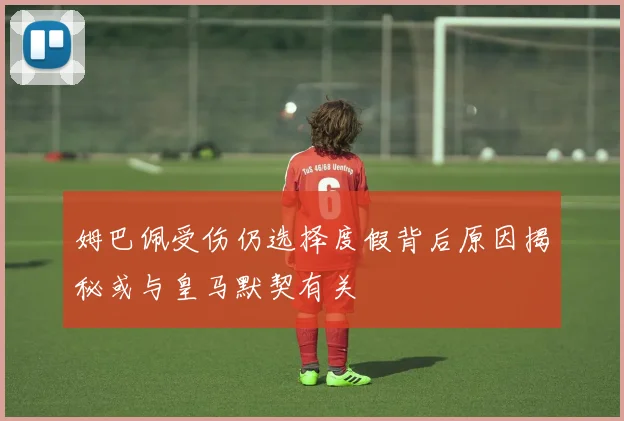 姆巴佩受伤仍选择度假背后原因揭秘或与皇马默契有关