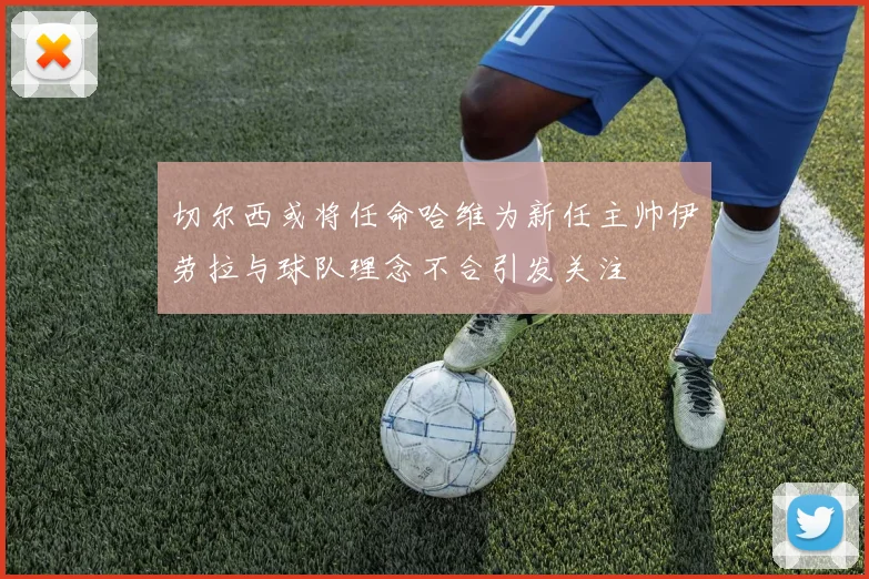 切尔西或将任命哈维为新任主帅伊劳拉与球队理念不合引发关注
