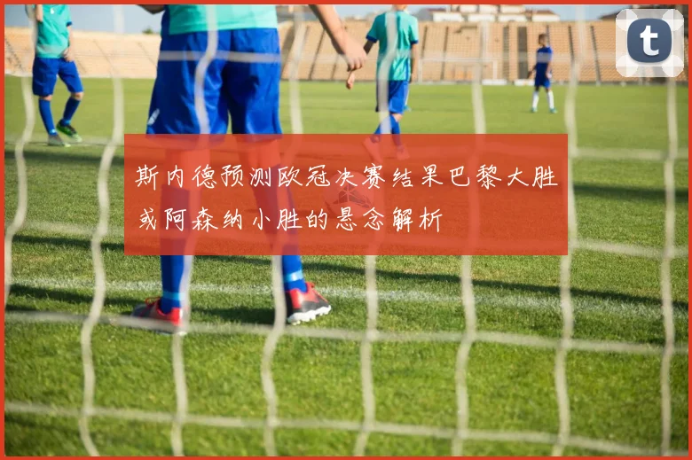 斯内德预测欧冠决赛结果巴黎大胜或阿森纳小胜的悬念解析