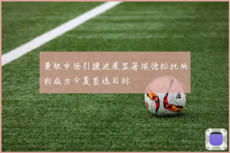曼联中场引援进展显著埃德松托纳利成为今夏首选目标