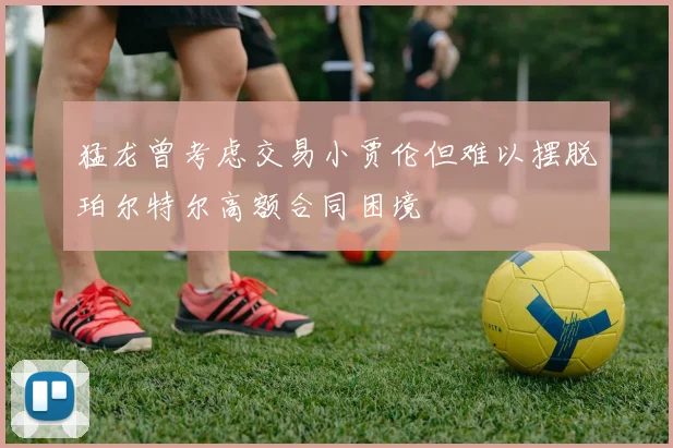 猛龙曾考虑交易小贾伦但难以摆脱珀尔特尔高额合同困境
