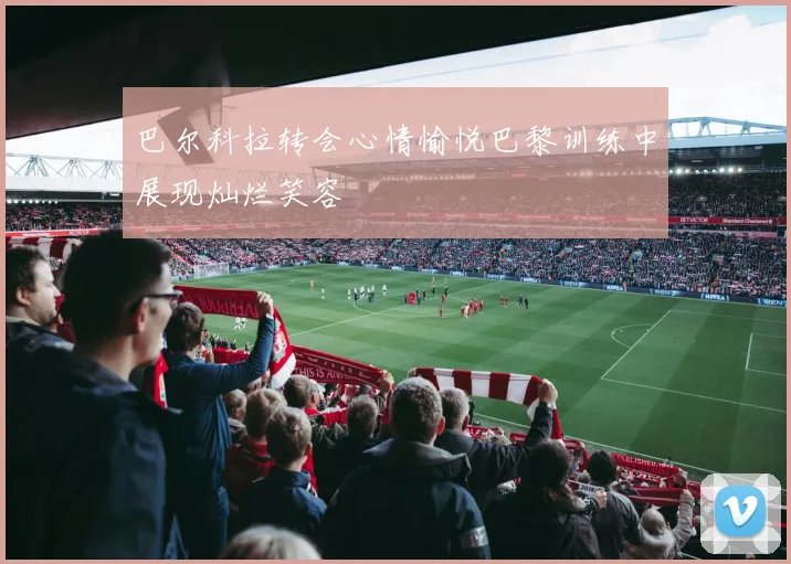 巴尔科拉转会心情愉悦巴黎训练中展现灿烂笑容