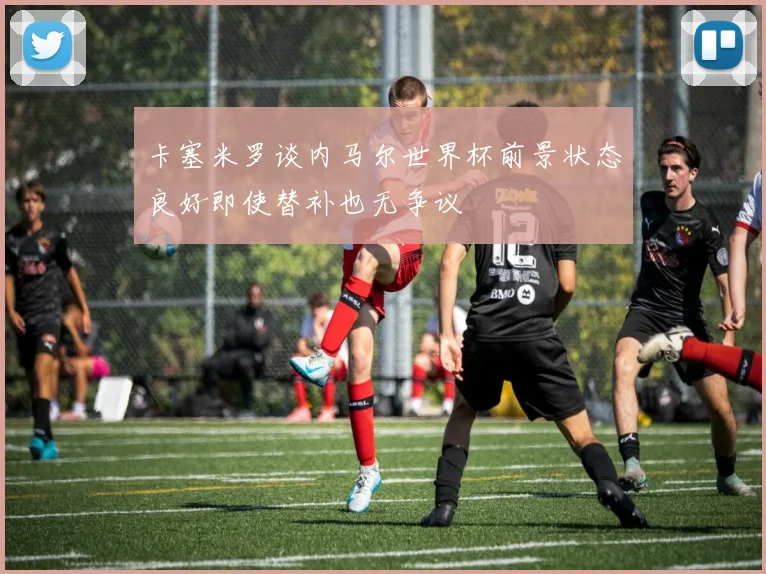 卡塞米罗谈内马尔世界杯前景状态良好即使替补也无争议