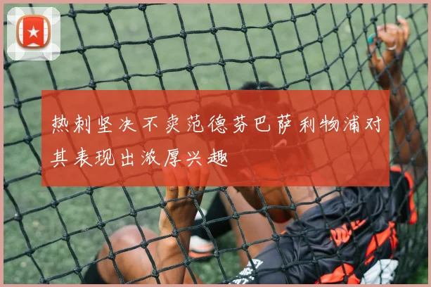 热刺坚决不卖范德芬巴萨利物浦对其表现出浓厚兴趣