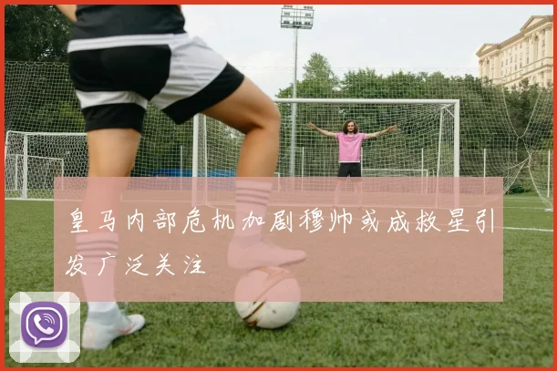 皇马内部危机加剧穆帅或成救星引发广泛关注
