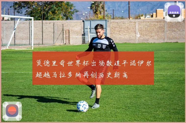 莫德里奇世界杯出场数追平诺伊尔超越马拉多纳再创历史新高