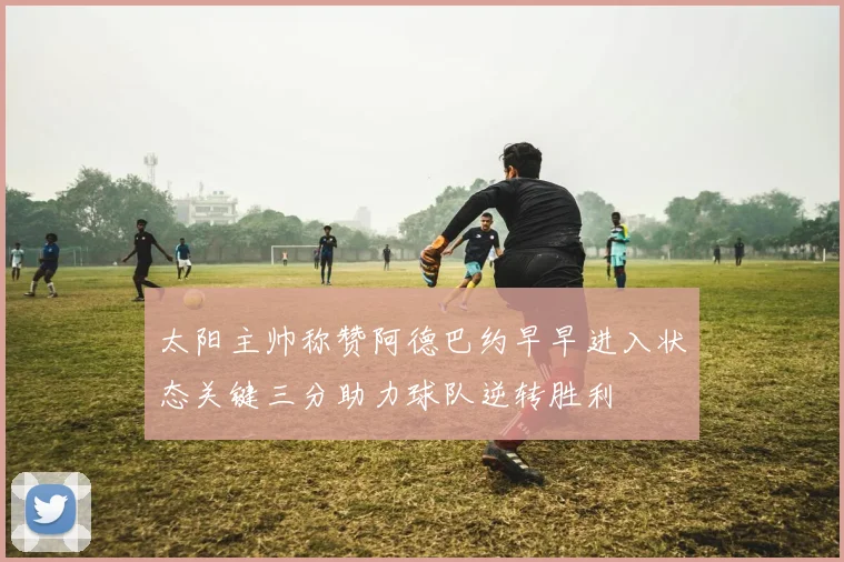 太阳主帅称赞阿德巴约早早进入状态关键三分助力球队逆转胜利