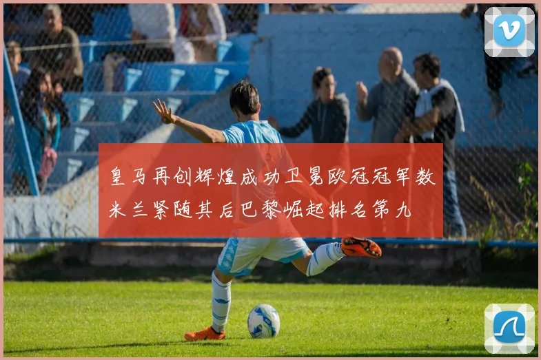皇马再创辉煌成功卫冕欧冠冠军数米兰紧随其后巴黎崛起排名第九