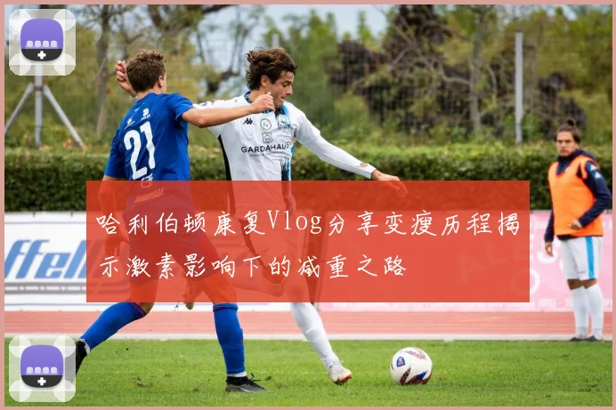 哈利伯顿康复Vlog分享变瘦历程揭示激素影响下的减重之路