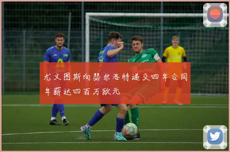 尤文图斯向瑟尔洛特递交四年合同年薪达四百万欧元