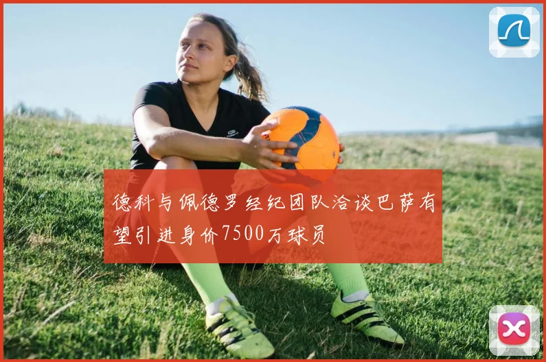 德科与佩德罗经纪团队洽谈巴萨有望引进身价7500万球员