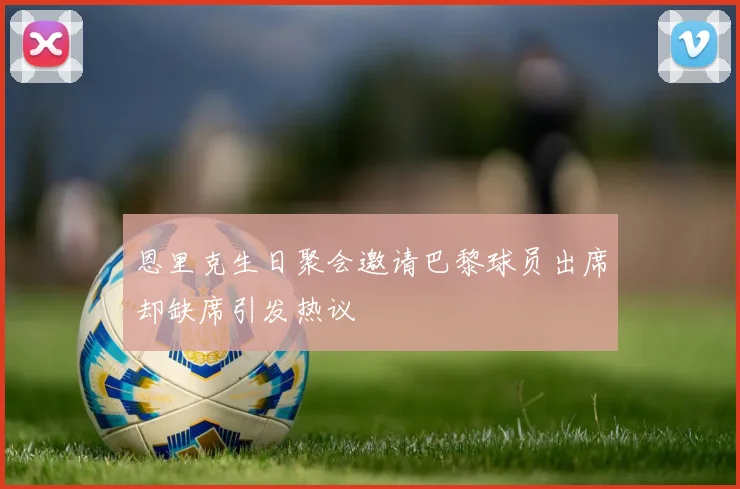 恩里克生日聚会邀请巴黎球员出席却缺席引发热议