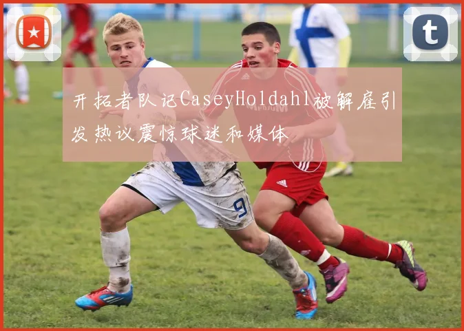 开拓者队记CaseyHoldahl被解雇引发热议震惊球迷和媒体