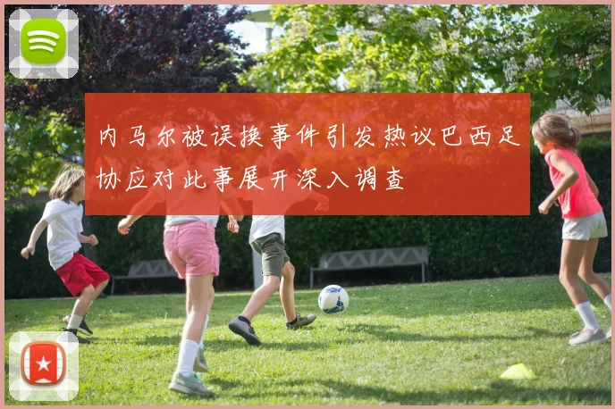 内马尔被误换事件引发热议巴西足协应对此事展开深入调查