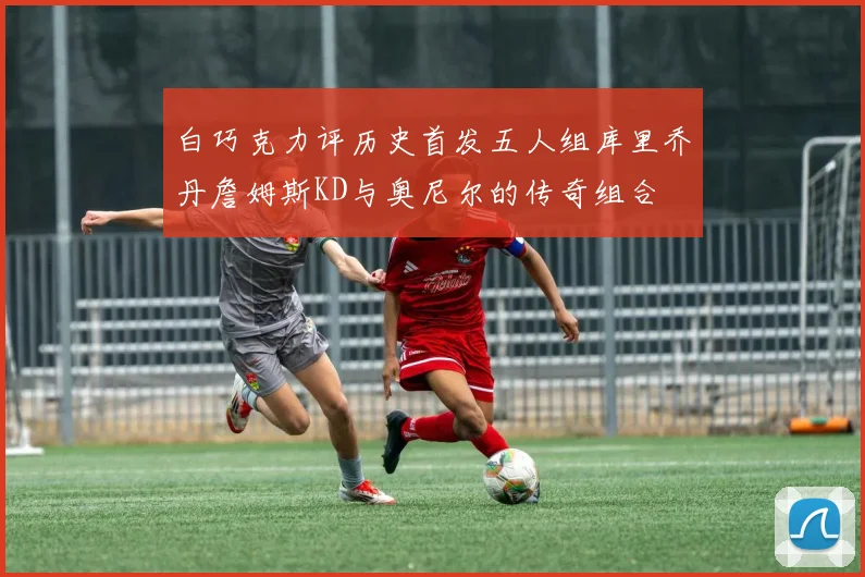 白巧克力评历史首发五人组库里乔丹詹姆斯KD与奥尼尔的传奇组合