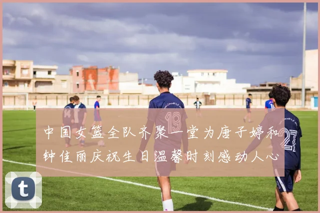 中国女篮全队齐聚一堂为唐子婷和钟佳丽庆祝生日温馨时刻感动人心