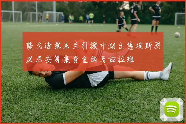 隆戈透露米兰引援计划出售埃斯图皮尼安筹集资金购马兹拉维
