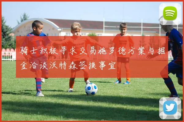 骑士积极寻求交易施罗德方案与掘金洽谈沃特森签换事宜
