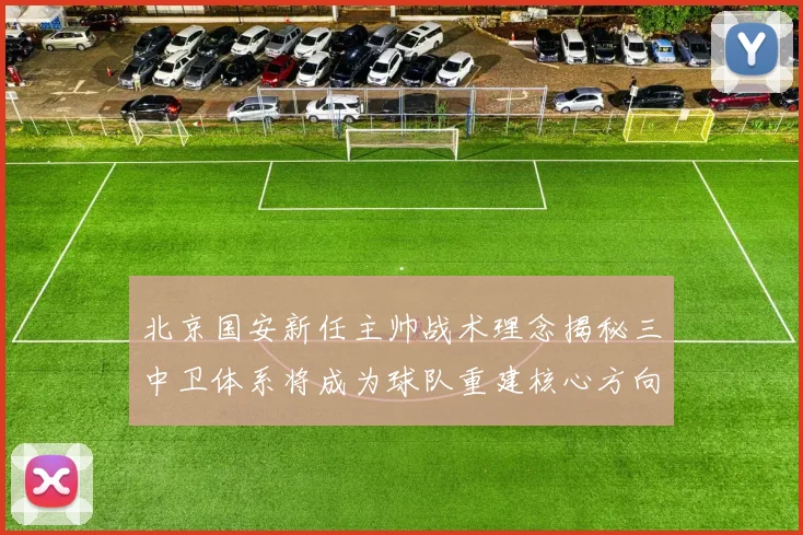 北京国安新任主帅战术理念揭秘三中卫体系将成为球队重建核心方向