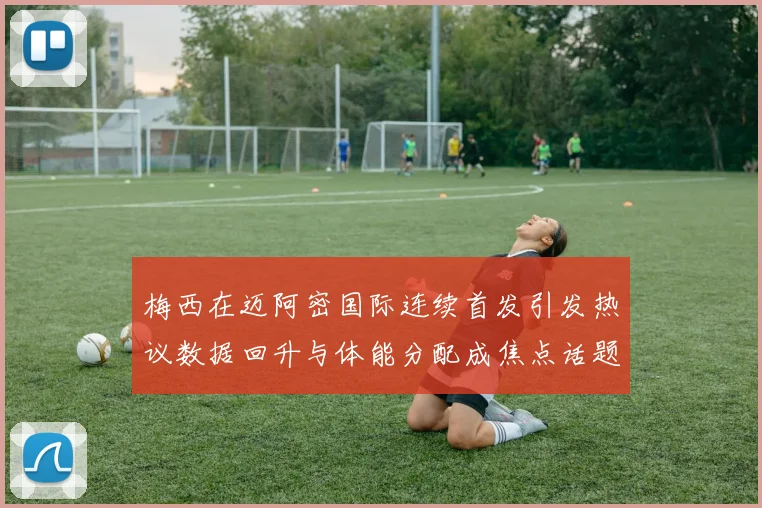 梅西在迈阿密国际连续首发引发热议数据回升与体能分配成焦点话题