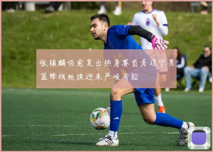 张镇麟伤愈复出热身赛首秀辽宁男篮锋线轮换迎来严峻考验